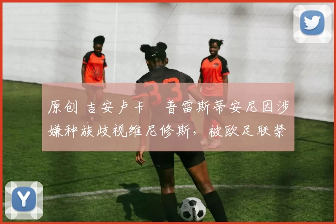 原创 吉安卢卡・普雷斯蒂安尼因涉嫌种族歧视维尼修斯,被欧足联禁赛