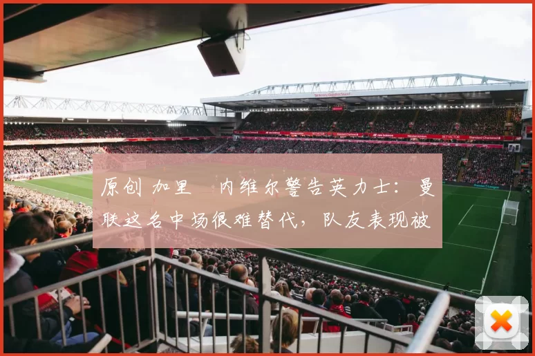 原创 加里・内维尔警告英力士：曼联这名中场很难替代，队友表现被赞 “离谱”