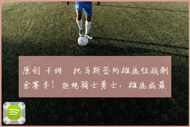 原创 卡姆・托马斯签约雄鹿征战剩余赛季！拒绝骑士勇士，雄鹿成最优选