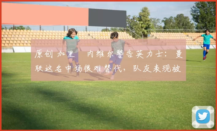 原创 加里・内维尔警告英力士：曼联这名中场很难替代，队友表现被赞 “离谱”