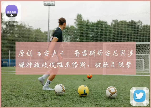 原创 吉安卢卡・普雷斯蒂安尼因涉嫌种族歧视维尼修斯,被欧足联禁赛