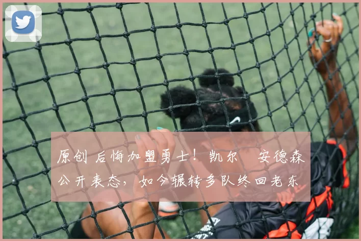 原创 后悔加盟勇士！凯尔・安德森公开表态，如今辗转多队终回老东家