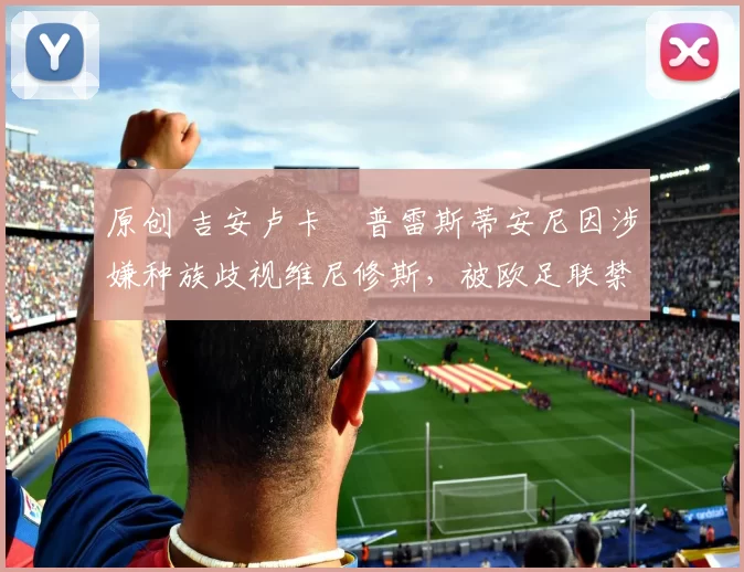 原创 吉安卢卡・普雷斯蒂安尼因涉嫌种族歧视维尼修斯，被欧足联禁赛