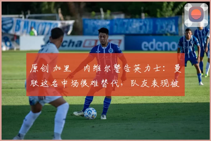 原创 加里・内维尔警告英力士:曼联这名中场很难替代,队友表现被赞 “离谱”