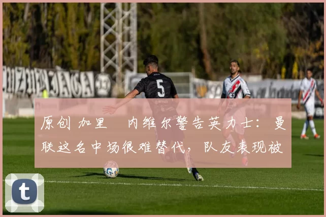 原创 加里・内维尔警告英力士：曼联这名中场很难替代，队友表现被赞 “离谱”
