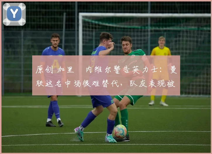 原创 加里・内维尔警告英力士：曼联这名中场很难替代，队友表现被赞 “离谱”