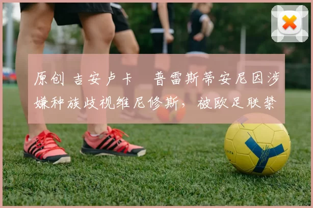 原创 吉安卢卡・普雷斯蒂安尼因涉嫌种族歧视维尼修斯，被欧足联禁赛