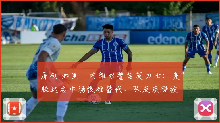 原创 加里・内维尔警告英力士：曼联这名中场很难替代，队友表现被赞 “离谱”