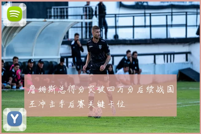 詹姆斯总得分突破四万分后续战国王冲击季后赛关键卡位