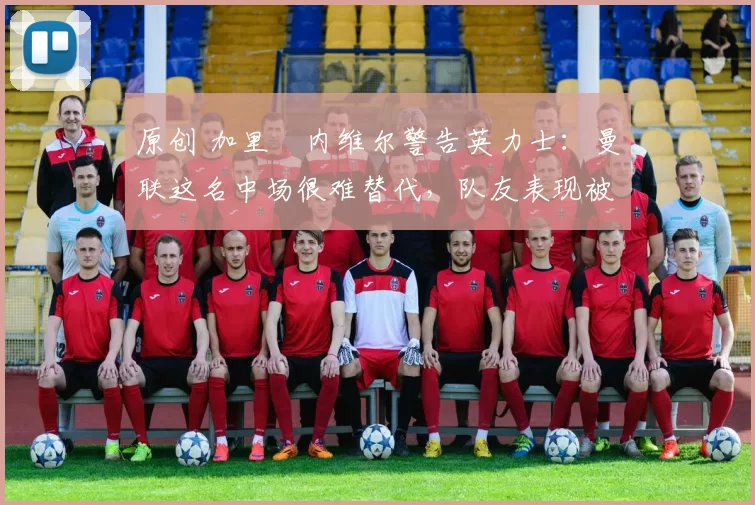 原创 加里・内维尔警告英力士:曼联这名中场很难替代,队友表现被赞 “离谱”