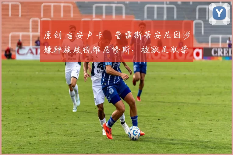 原创 吉安卢卡・普雷斯蒂安尼因涉嫌种族歧视维尼修斯，被欧足联禁赛