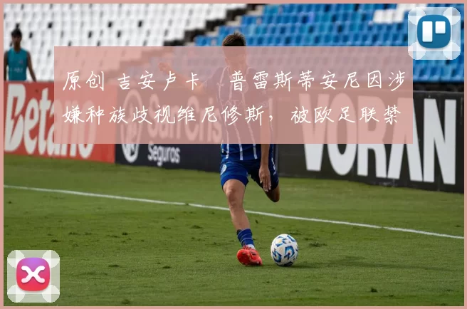 原创 吉安卢卡・普雷斯蒂安尼因涉嫌种族歧视维尼修斯，被欧足联禁赛