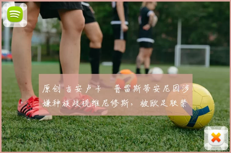 原创 吉安卢卡・普雷斯蒂安尼因涉嫌种族歧视维尼修斯，被欧足联禁赛