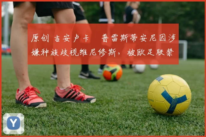 原创 吉安卢卡・普雷斯蒂安尼因涉嫌种族歧视维尼修斯，被欧足联禁赛