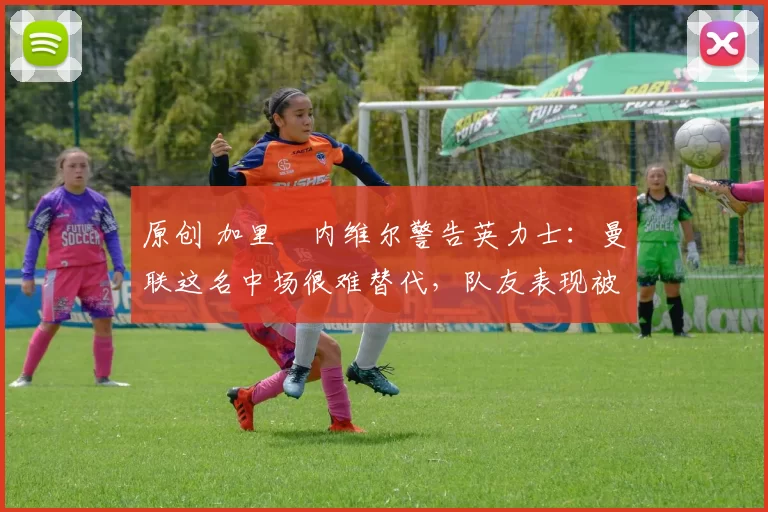 原创 加里・内维尔警告英力士：曼联这名中场很难替代，队友表现被赞 “离谱”