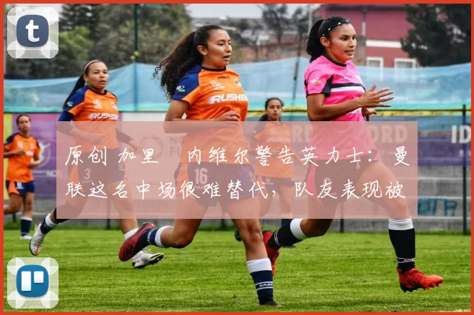 原创 加里・内维尔警告英力士：曼联这名中场很难替代，队友表现被赞 “离谱”