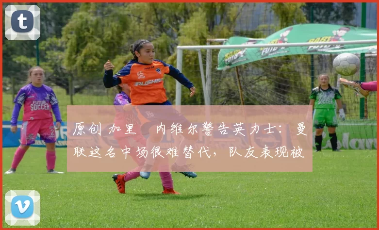 原创 加里・内维尔警告英力士:曼联这名中场很难替代,队友表现被赞 “离谱”