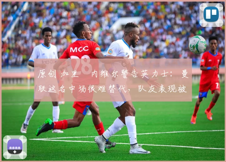 原创 加里・内维尔警告英力士:曼联这名中场很难替代,队友表现被赞 “离谱”