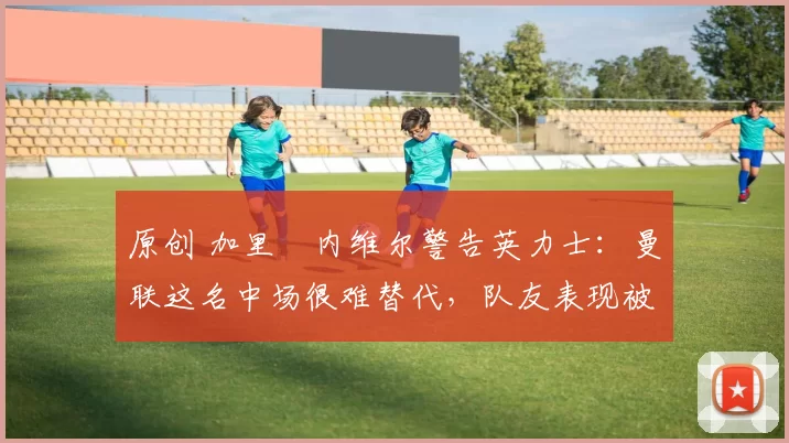 原创 加里・内维尔警告英力士:曼联这名中场很难替代,队友表现被赞 “离谱”