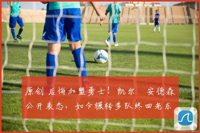 原创 后悔加盟勇士!凯尔・安德森公开表态,如今辗转多队终回老东家