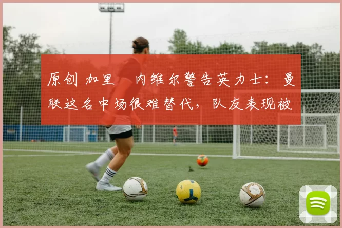 原创 加里・内维尔警告英力士：曼联这名中场很难替代，队友表现被赞 “离谱”