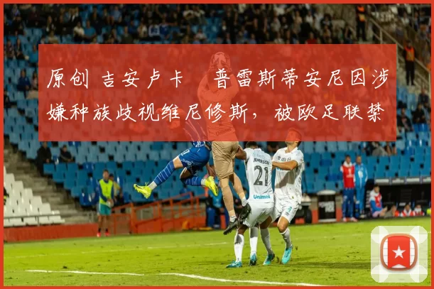 原创 吉安卢卡・普雷斯蒂安尼因涉嫌种族歧视维尼修斯，被欧足联禁赛