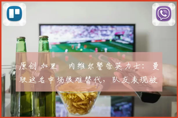 原创 加里・内维尔警告英力士：曼联这名中场很难替代，队友表现被赞 “离谱”