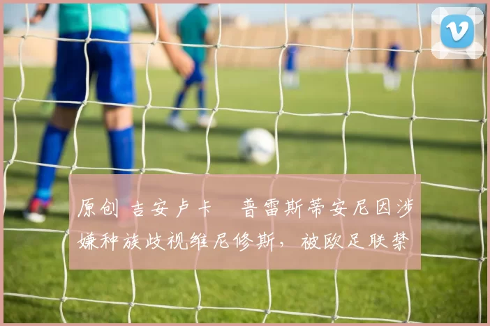 原创 吉安卢卡・普雷斯蒂安尼因涉嫌种族歧视维尼修斯，被欧足联禁赛