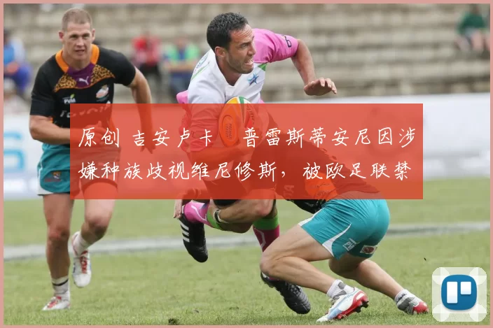 原创 吉安卢卡・普雷斯蒂安尼因涉嫌种族歧视维尼修斯，被欧足联禁赛