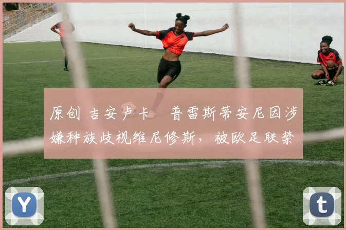 原创 吉安卢卡・普雷斯蒂安尼因涉嫌种族歧视维尼修斯,被欧足联禁赛