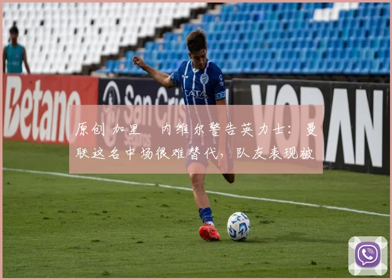 原创 加里・内维尔警告英力士：曼联这名中场很难替代，队友表现被赞 “离谱”