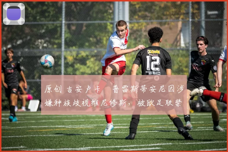原创 吉安卢卡・普雷斯蒂安尼因涉嫌种族歧视维尼修斯，被欧足联禁赛
