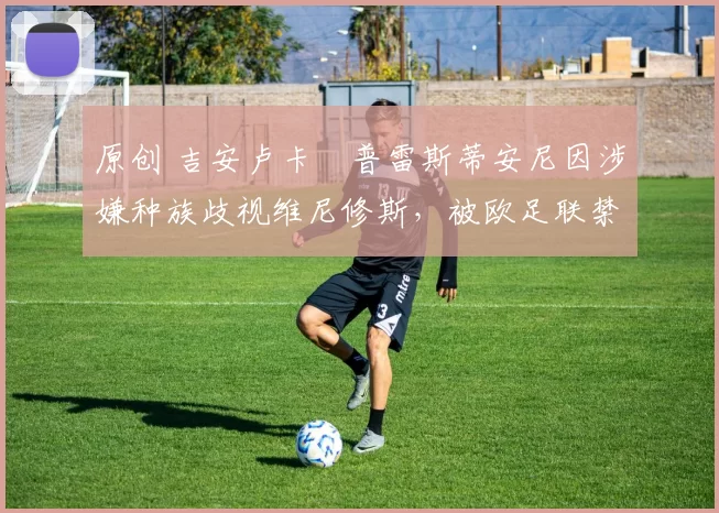 原创 吉安卢卡・普雷斯蒂安尼因涉嫌种族歧视维尼修斯，被欧足联禁赛
