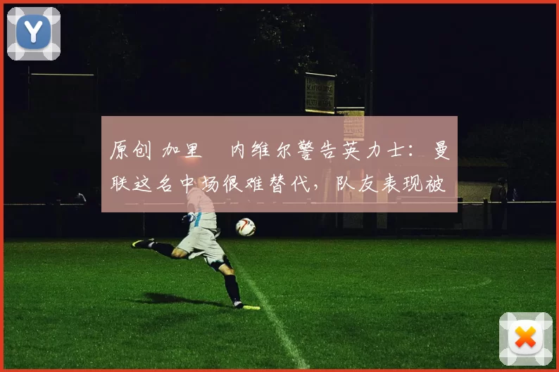 原创 加里・内维尔警告英力士：曼联这名中场很难替代，队友表现被赞 “离谱”