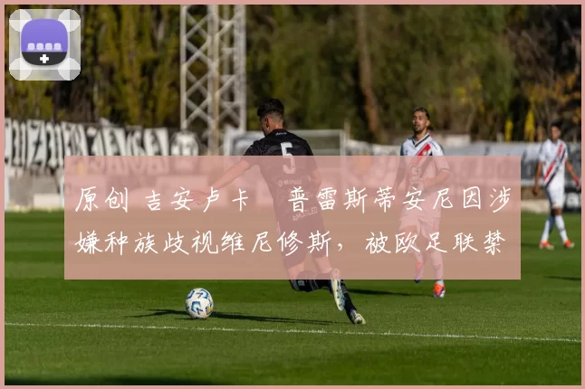 原创 吉安卢卡・普雷斯蒂安尼因涉嫌种族歧视维尼修斯,被欧足联禁赛