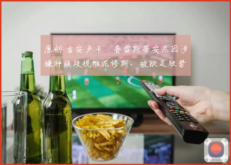 原创 吉安卢卡・普雷斯蒂安尼因涉嫌种族歧视维尼修斯,被欧足联禁赛