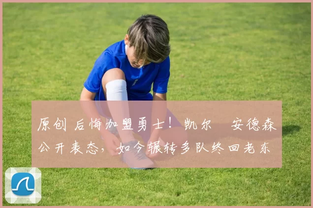 原创 后悔加盟勇士！凯尔・安德森公开表态，如今辗转多队终回老东家