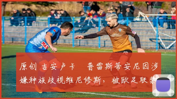 原创 吉安卢卡・普雷斯蒂安尼因涉嫌种族歧视维尼修斯，被欧足联禁赛