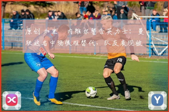 原创 加里・内维尔警告英力士:曼联这名中场很难替代,队友表现被赞 “离谱”