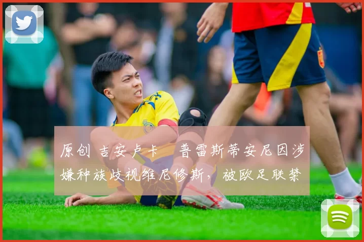 原创 吉安卢卡・普雷斯蒂安尼因涉嫌种族歧视维尼修斯，被欧足联禁赛