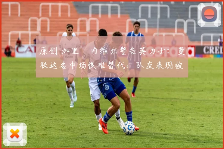 原创 加里・内维尔警告英力士：曼联这名中场很难替代，队友表现被赞 “离谱”