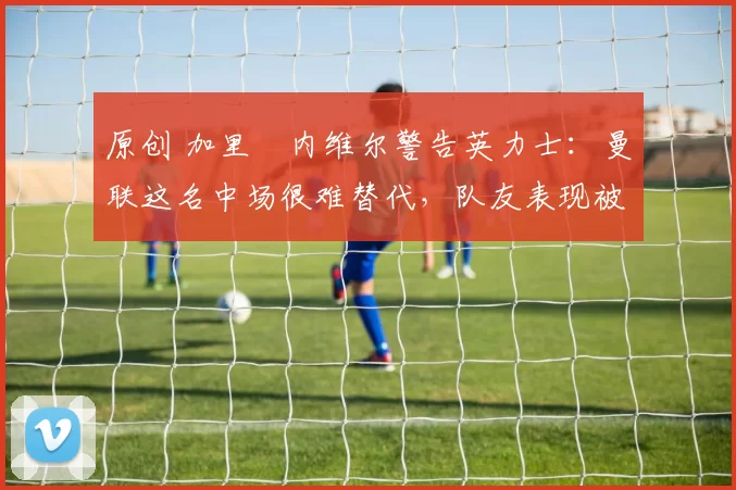 原创 加里・内维尔警告英力士：曼联这名中场很难替代，队友表现被赞 “离谱”