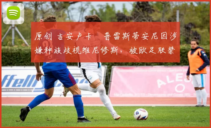 原创 吉安卢卡・普雷斯蒂安尼因涉嫌种族歧视维尼修斯，被欧足联禁赛