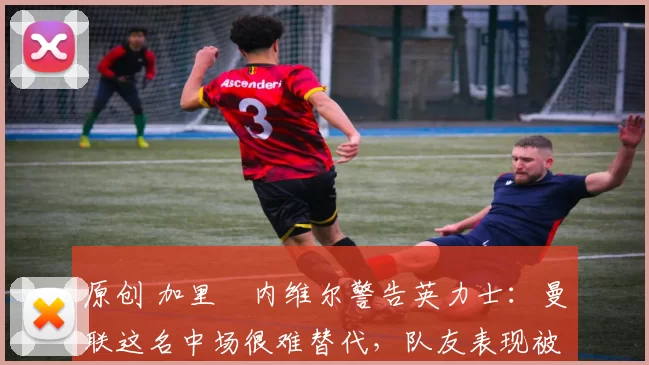 原创 加里・内维尔警告英力士：曼联这名中场很难替代，队友表现被赞 “离谱”