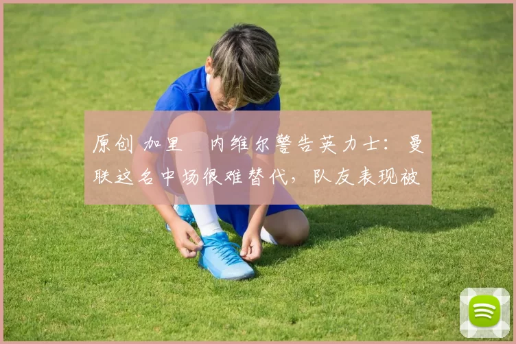 原创 加里・内维尔警告英力士：曼联这名中场很难替代，队友表现被赞 “离谱”