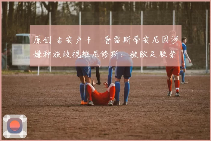 原创 吉安卢卡・普雷斯蒂安尼因涉嫌种族歧视维尼修斯，被欧足联禁赛