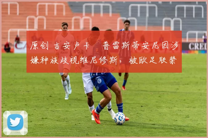 原创 吉安卢卡・普雷斯蒂安尼因涉嫌种族歧视维尼修斯，被欧足联禁赛