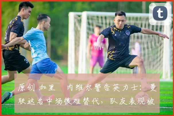 原创 加里・内维尔警告英力士:曼联这名中场很难替代,队友表现被赞 “离谱”