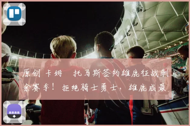 原创 卡姆・托马斯签约雄鹿征战剩余赛季！拒绝骑士勇士，雄鹿成最优选