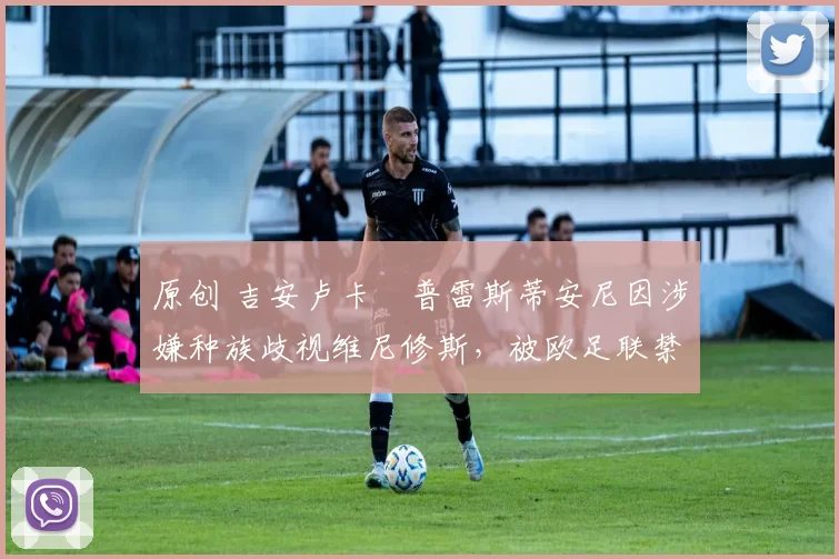 原创 吉安卢卡・普雷斯蒂安尼因涉嫌种族歧视维尼修斯,被欧足联禁赛